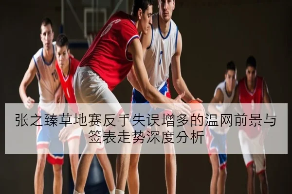 张之臻草地赛反手失误增多的温网前景与签表走势深度分析