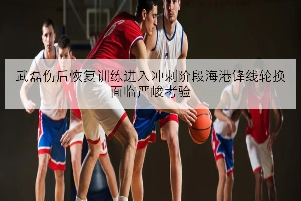 武磊伤后恢复训练进入冲刺阶段海港锋线轮换面临严峻考验
