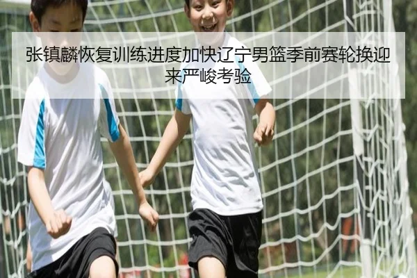张镇麟恢复训练进度加快辽宁男篮季前赛轮换迎来严峻考验